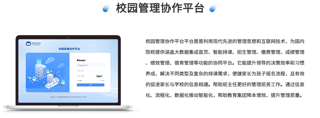 校园管理协同平台是是利用现代先进的管理思想和互联网技术，为国内院校提供了涵盖大数据集成首页、智能排课、招生管理、缴费管理、成绩管理、课时绩效管理、德育管理等功能的协同平台。它能提升领导的决策效率和习惯养成，解决不同类型及复杂的排课需求，便捷家长为孩子报名流程，且有效的促进家长与学校的信息相通。帮助班主任更好的管理班务工作。通过信息化、流程化、数据化推动智能化，帮助教育集团降本增效、提升管理质量